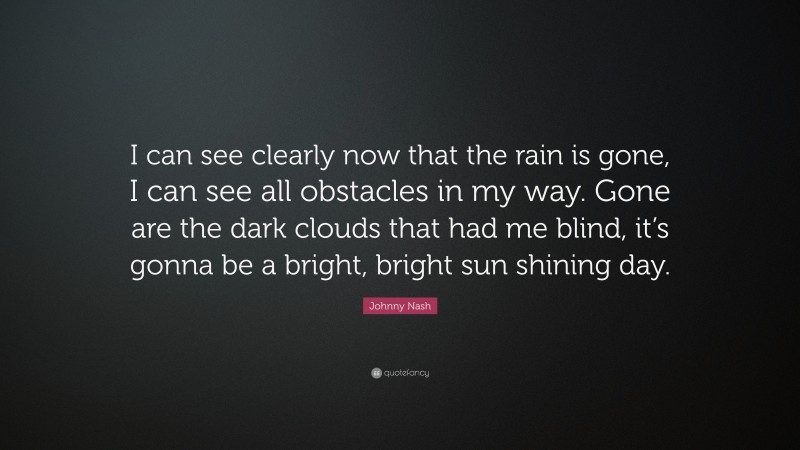 Johnny Nash Quote: “I can see clearly now that the rain is gone, I can see all obstacles in my way. Gone are the dark clouds that had me blind, it’s gonna be a bright, bright sun shining day.”