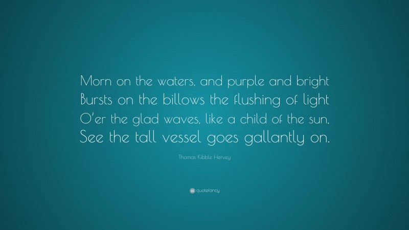 Thomas Kibble Hervey Quote: “Morn on the waters, and purple and bright Bursts on the billows the flushing of light O’er the glad waves, like a child of the sun, See the tall vessel goes gallantly on.”