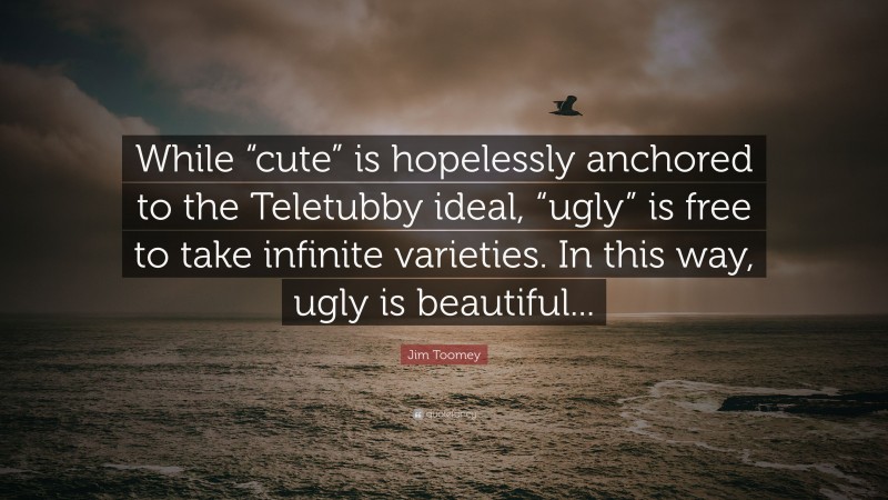Jim Toomey Quote: “While “cute” is hopelessly anchored to the Teletubby ideal, “ugly” is free to take infinite varieties. In this way, ugly is beautiful...”