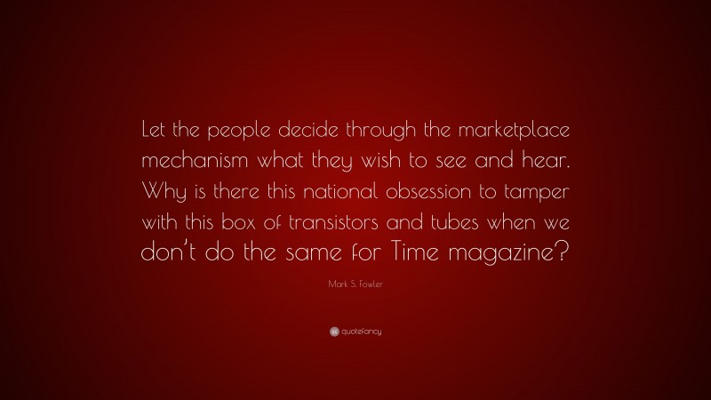 Mark S. Fowler Quote: “Let the people decide through the marketplace mechanism what they wish to see and hear. Why is there this national obsession to tamper with this box of transistors and tubes when we don’t do the same for Time magazine?”