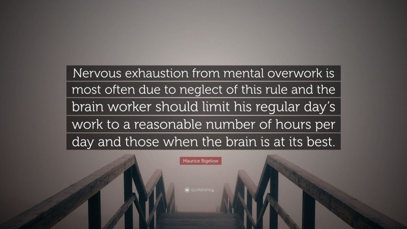 Maurice Bigelow Quote: “Nervous exhaustion from mental overwork is most often due to neglect of this rule and the brain worker should limit his regular day’s work to a reasonable number of hours per day and those when the brain is at its best.”