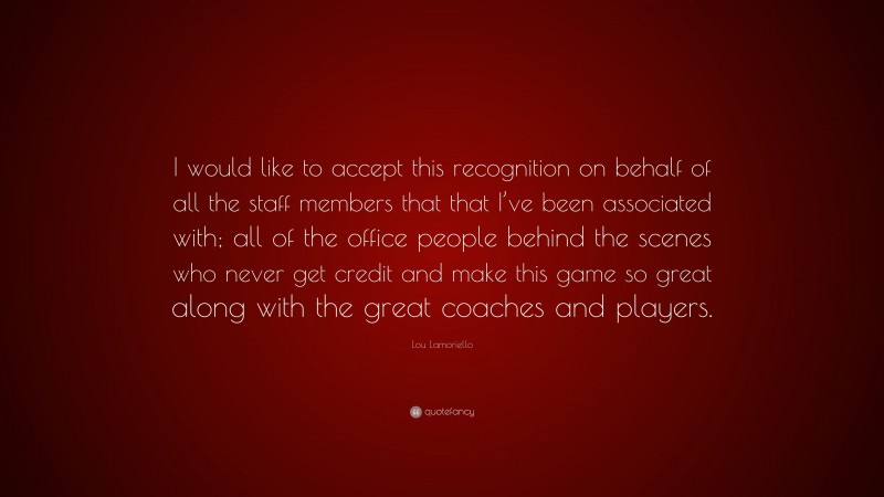 Lou Lamoriello Quote: “I would like to accept this recognition on behalf of all the staff members that that I’ve been associated with; all of the office people behind the scenes who never get credit and make this game so great along with the great coaches and players.”