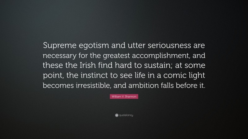 William V. Shannon Quote: “Supreme egotism and utter seriousness are necessary for the greatest accomplishment, and these the Irish find hard to sustain; at some point, the instinct to see life in a comic light becomes irresistible, and ambition falls before it.”