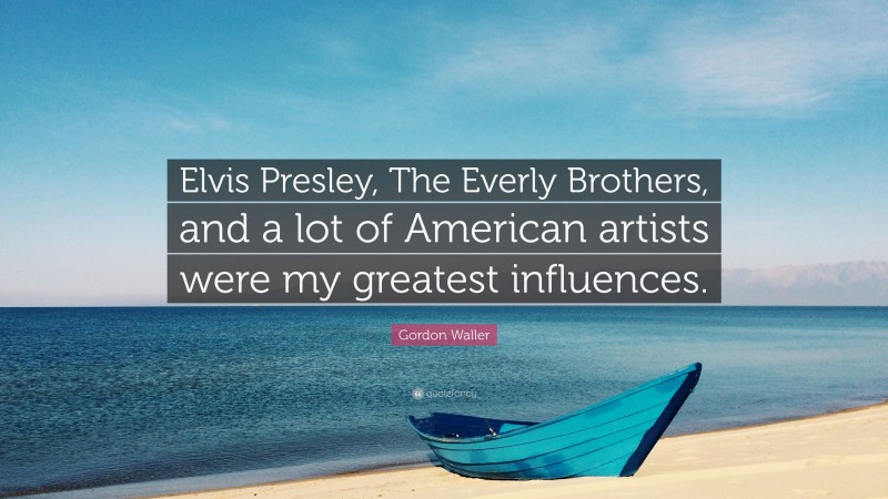 Gordon Waller Quote: “Elvis Presley, The Everly Brothers, and a lot of American artists were my greatest influences.”