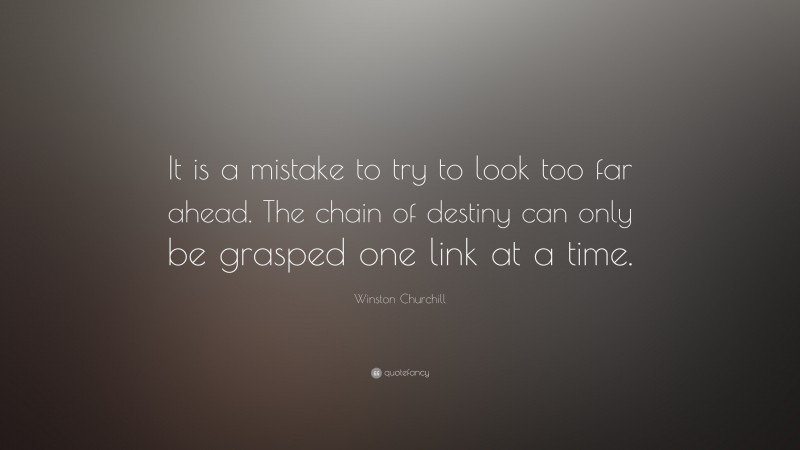 Winston Churchill Quote: “It is a mistake to try to look too far ahead. The chain of destiny can only be grasped one link at a time.”