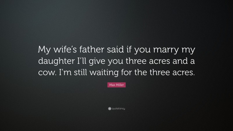 Max Miller Quote: “My wife’s father said if you marry my daughter I’ll give you three acres and a cow. I’m still waiting for the three acres.”