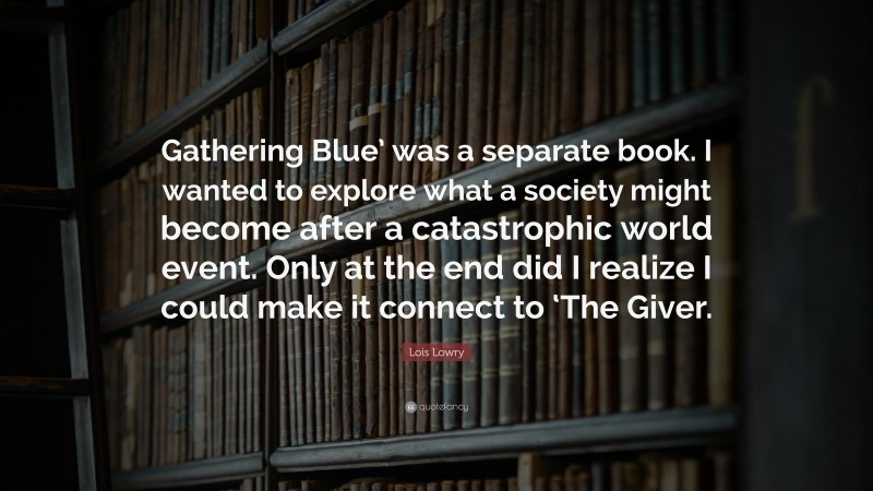 Lois Lowry Quote: “Gathering Blue’ was a separate book. I wanted to explore what a society might become after a catastrophic world event. Only at the end did I realize I could make it connect to ‘The Giver.”