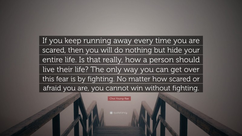 Choi Young-Rae Quote: “If you keep running away every time you are scared, then you will do nothing but hide your entire life. Is that really, how a person should live their life? The only way you can get over this fear is by fighting. No matter how scared or afraid you are, you cannot win without fighting.”