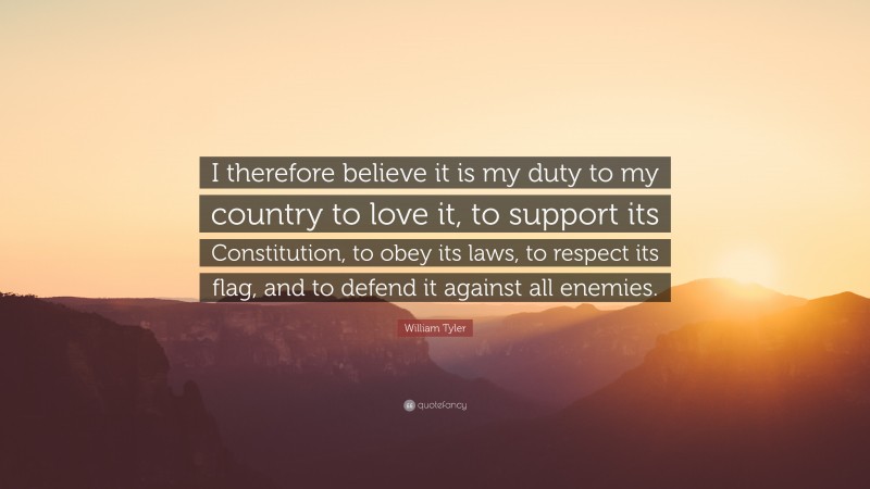 William Tyler Quote: “I therefore believe it is my duty to my country to love it, to support its Constitution, to obey its laws, to respect its flag, and to defend it against all enemies.”