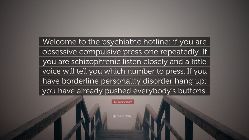 Barbara Oakley Quote: “Welcome to the psychiatric hotline: if you are obsessive compulsive press one repeatedly. If you are schizophrenic listen closely and a little voice will tell you which number to press. If you have borderline personality disorder hang up; you have already pushed everybody’s buttons.”