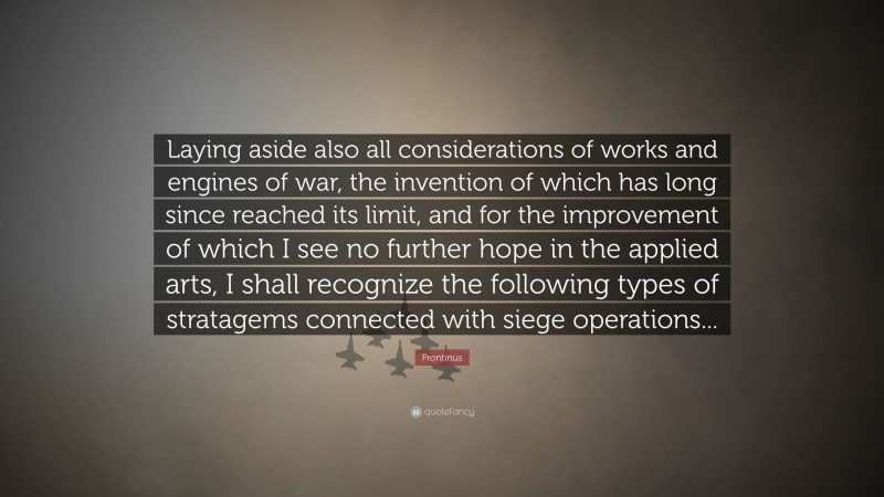 Frontinus Quote: “Laying aside also all considerations of works and engines of war, the invention of which has long since reached its limit, and for the improvement of which I see no further hope in the applied arts, I shall recognize the following types of stratagems connected with siege operations...”