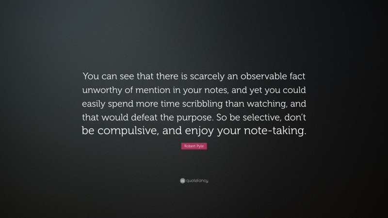 Robert Pyle Quote: “You can see that there is scarcely an observable fact unworthy of mention in your notes, and yet you could easily spend more time scribbling than watching, and that would defeat the purpose. So be selective, don’t be compulsive, and enjoy your note-taking.”