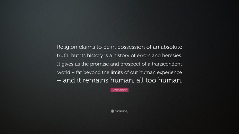 Ernst Cassirer Quote: “Religion claims to be in possession of an absolute truth; but its history is a history of errors and heresies. It gives us the promise and prospect of a transcendent world – far beyond the limits of our human experience – and it remains human, all too human.”