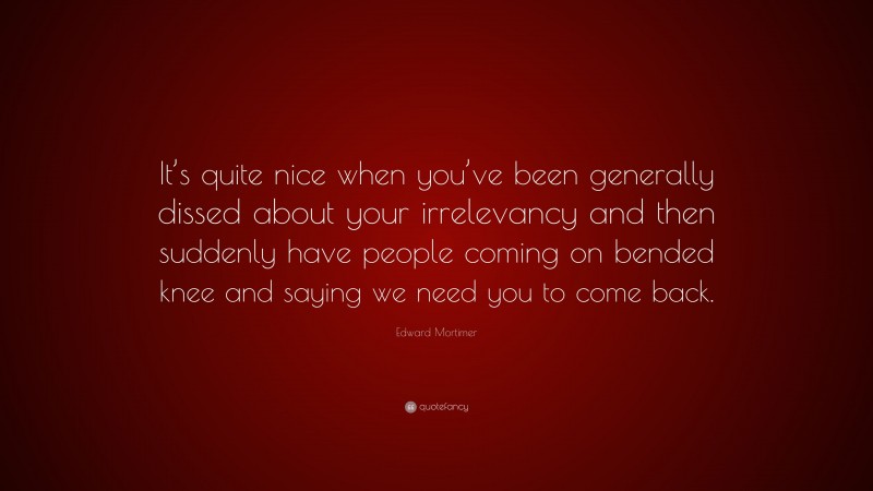 Edward Mortimer Quote: “It’s quite nice when you’ve been generally dissed about your irrelevancy and then suddenly have people coming on bended knee and saying we need you to come back.”