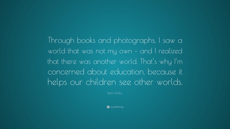 Bette Midler Quote: “Through books and photographs, I saw a world that was not my own – and I realized that there was another world. That’s why I’m concerned about education, because it helps our children see other worlds.”