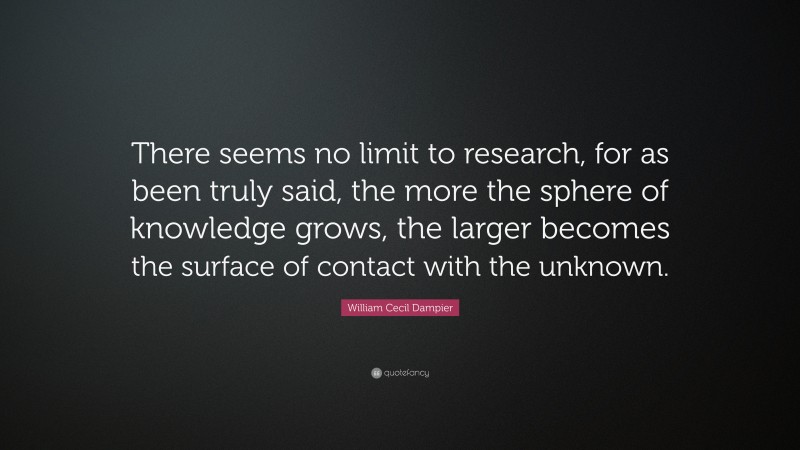 William Cecil Dampier Quote: “There seems no limit to research, for as been truly said, the more the sphere of knowledge grows, the larger becomes the surface of contact with the unknown.”