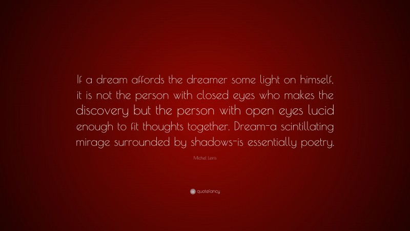 Michel Leiris Quote: “If a dream affords the dreamer some light on himself, it is not the person with closed eyes who makes the discovery but the person with open eyes lucid enough to fit thoughts together. Dream-a scintillating mirage surrounded by shadows-is essentially poetry.”