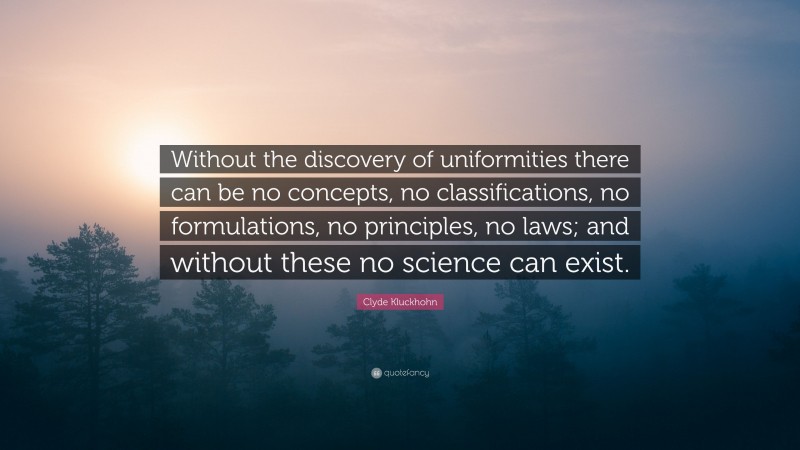 Clyde Kluckhohn Quote: “Without the discovery of uniformities there can be no concepts, no classifications, no formulations, no principles, no laws; and without these no science can exist.”
