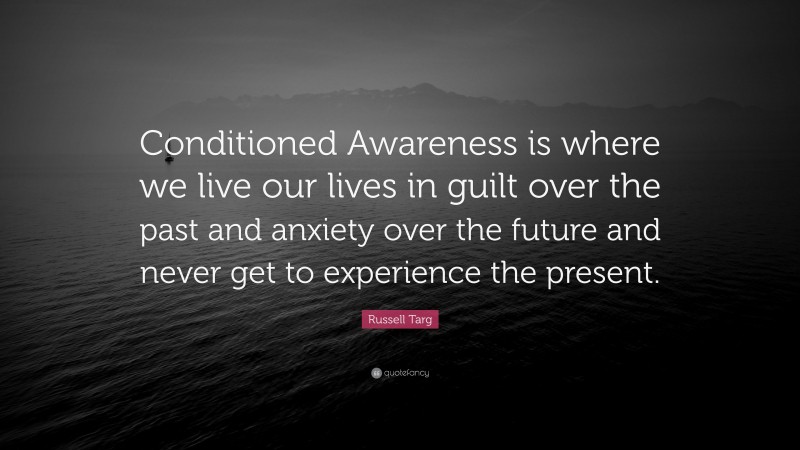 Russell Targ Quote: “Conditioned Awareness is where we live our lives in guilt over the past and anxiety over the future and never get to experience the present.”