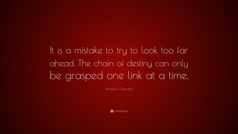 Winston Churchill Quote: “It is a mistake to try to look too far ahead. The chain of destiny can only be grasped one link at a time.”