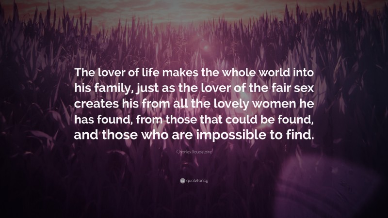 Charles Baudelaire Quote: “The lover of life makes the whole world into his family, just as the lover of the fair sex creates his from all the lovely women he has found, from those that could be found, and those who are impossible to find.”