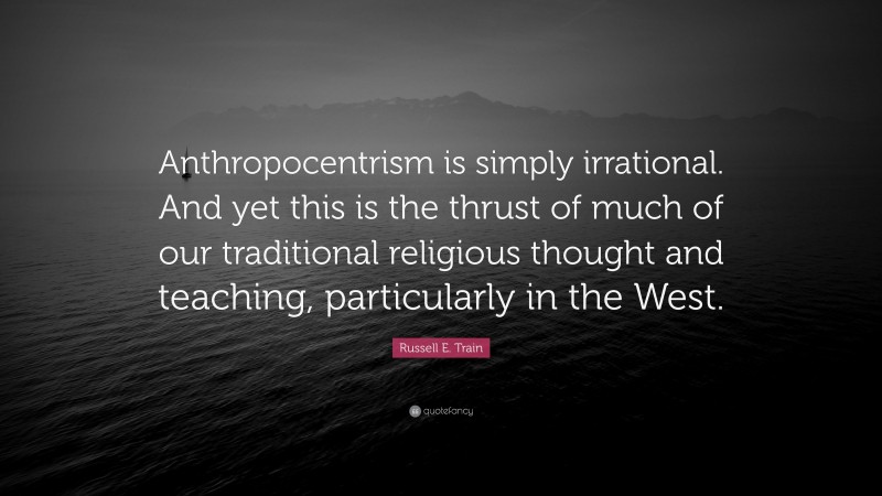 Russell E. Train Quote: “Anthropocentrism is simply irrational. And yet this is the thrust of much of our traditional religious thought and teaching, particularly in the West.”