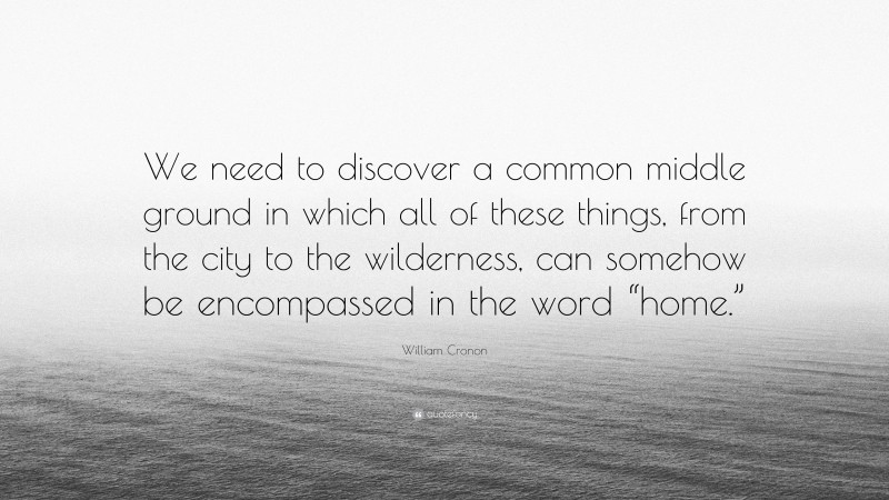 William Cronon Quote: “We need to discover a common middle ground in which all of these things, from the city to the wilderness, can somehow be encompassed in the word “home.””