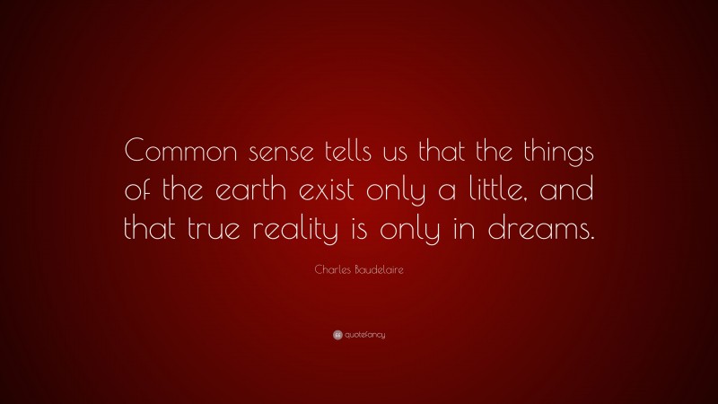 Charles Baudelaire Quote: “Common sense tells us that the things of the earth exist only a little, and that true reality is only in dreams.”