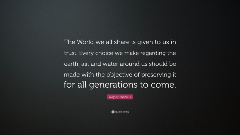 August Busch III Quote: “The World we all share is given to us in trust. Every choice we make regarding the earth, air, and water around us should be made with the objective of preserving it for all generations to come.”