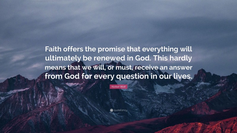 Notker Wolf Quote: “Faith offers the promise that everything will ultimately be renewed in God. This hardly means that we will, or must, receive an answer from God for every question in our lives.”