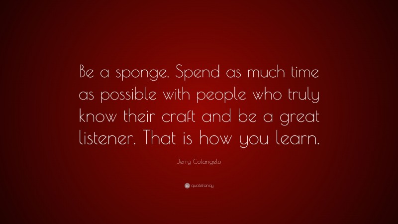 Jerry Colangelo Quote: “Be a sponge. Spend as much time as possible with people who truly know their craft and be a great listener. That is how you learn.”