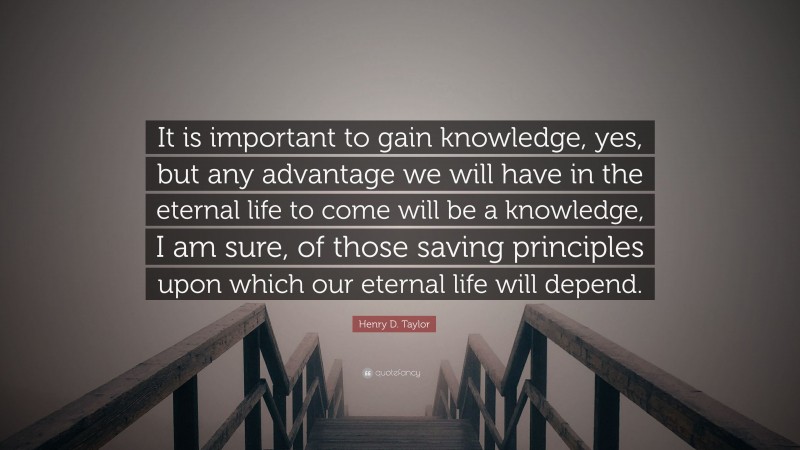 Henry D. Taylor Quote: “It is important to gain knowledge, yes, but any advantage we will have in the eternal life to come will be a knowledge, I am sure, of those saving principles upon which our eternal life will depend.”