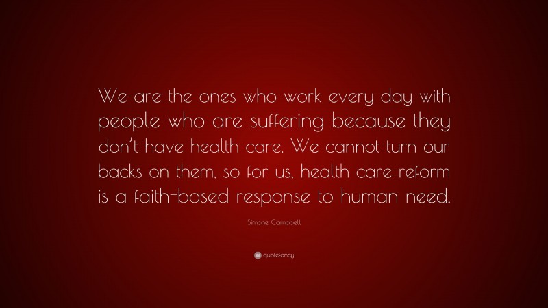 Simone Campbell Quote: “We are the ones who work every day with people who are suffering because they don’t have health care. We cannot turn our backs on them, so for us, health care reform is a faith-based response to human need.”