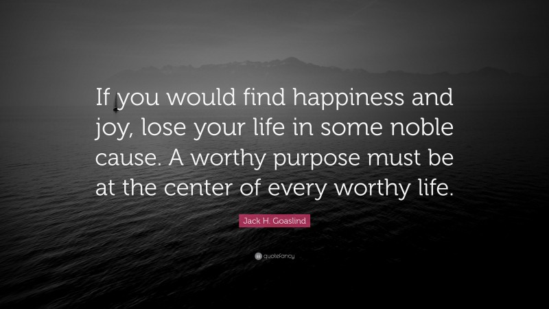 Jack H. Goaslind Quote: “If you would find happiness and joy, lose your life in some noble cause. A worthy purpose must be at the center of every worthy life.”