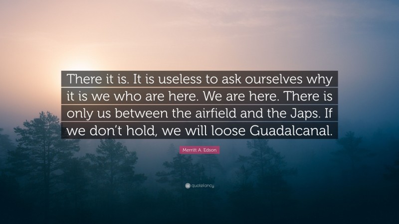 Merritt A. Edson Quote: “There it is. It is useless to ask ourselves why it is we who are here. We are here. There is only us between the airfield and the Japs. If we don’t hold, we will loose Guadalcanal.”