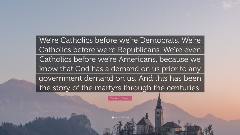 Charles J. Chaput Quote: “We’re Catholics before we’re Democrats. We’re Catholics before we’re Republicans. We’re even Catholics before we’re Americans, because we know that God has a demand on us prior to any government demand on us. And this has been the story of the martyrs through the centuries.”