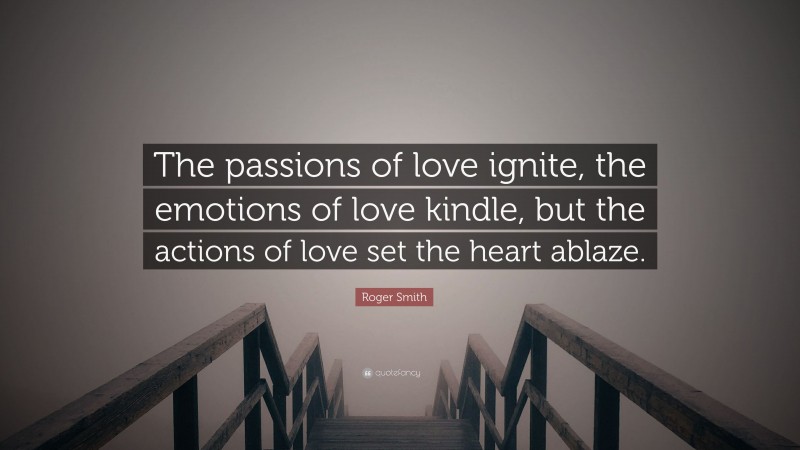 Roger Smith Quote: “The passions of love ignite, the emotions of love kindle, but the actions of love set the heart ablaze.”