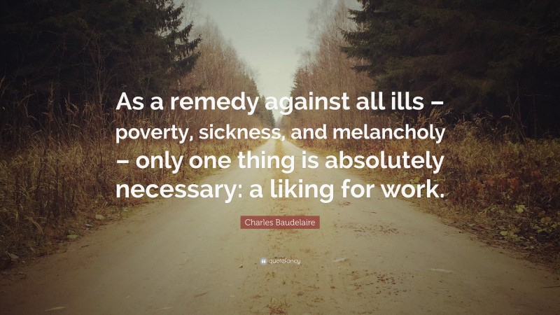 Charles Baudelaire Quote: “As a remedy against all ills – poverty, sickness, and melancholy – only one thing is absolutely necessary: a liking for work.”