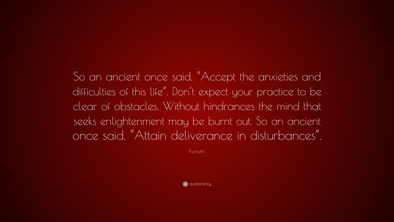 Kyongho Quote: “So an ancient once said, “Accept the anxieties and difficulties of this life”. Don’t expect your practice to be clear of obstacles. Without hindrances the mind that seeks enlightenment may be burnt out. So an ancient once said, “Attain deliverance in disturbances”.”