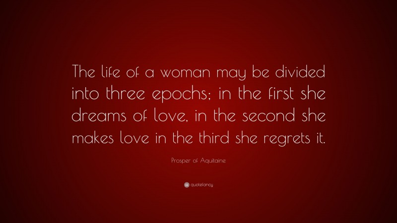 Prosper of Aquitaine Quote: “The life of a woman may be divided into three epochs; in the first she dreams of love, in the second she makes love in the third she regrets it.”