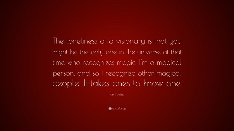 Kim Fowley Quote: “The loneliness of a visionary is that you might be the only one in the universe at that time who recognizes magic. I’m a magical person, and so I recognize other magical people. It takes ones to know one.”