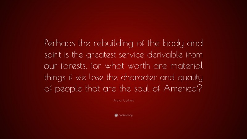 Arthur Carhart Quote: “Perhaps the rebuilding of the body and spirit is the greatest service derivable from our forests, for what worth are material things if we lose the character and quality of people that are the soul of America?”