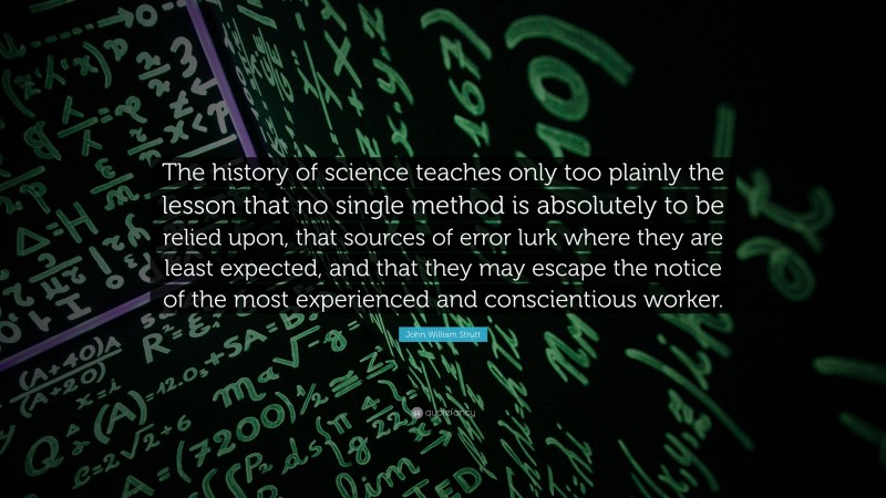 John William Strutt Quote: “The history of science teaches only too plainly the lesson that no single method is absolutely to be relied upon, that sources of error lurk where they are least expected, and that they may escape the notice of the most experienced and conscientious worker.”