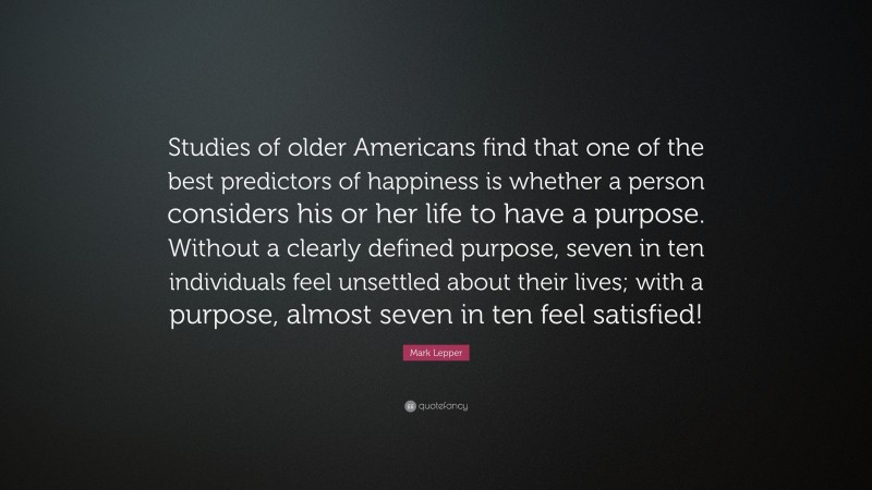Mark Lepper Quote: “Studies of older Americans find that one of the best predictors of happiness is whether a person considers his or her life to have a purpose. Without a clearly defined purpose, seven in ten individuals feel unsettled about their lives; with a purpose, almost seven in ten feel satisfied!”