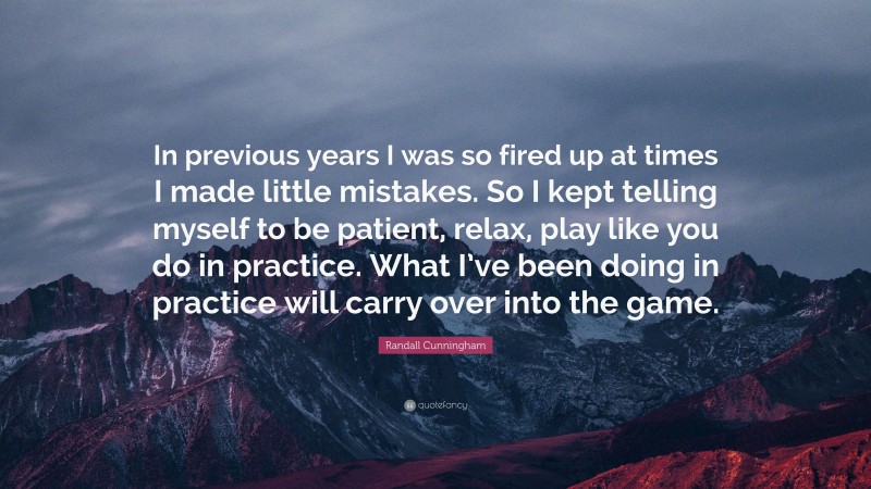 Randall Cunningham Quote: “In previous years I was so fired up at times I made little mistakes. So I kept telling myself to be patient, relax, play like you do in practice. What I’ve been doing in practice will carry over into the game.”