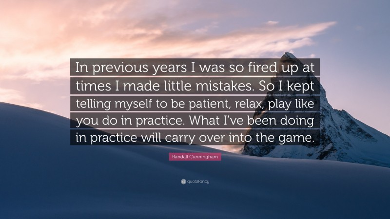 Randall Cunningham Quote: “In previous years I was so fired up at times I made little mistakes. So I kept telling myself to be patient, relax, play like you do in practice. What I’ve been doing in practice will carry over into the game.”
