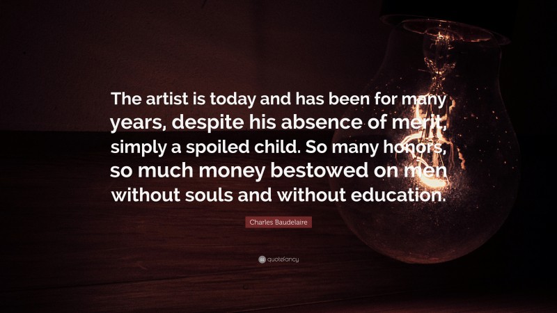 Charles Baudelaire Quote: “The artist is today and has been for many years, despite his absence of merit, simply a spoiled child. So many honors, so much money bestowed on men without souls and without education.”
