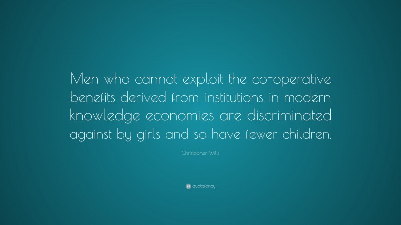 Christopher Wills Quote: “Men who cannot exploit the co-operative benefits derived from institutions in modern knowledge economies are discriminated against by girls and so have fewer children.”