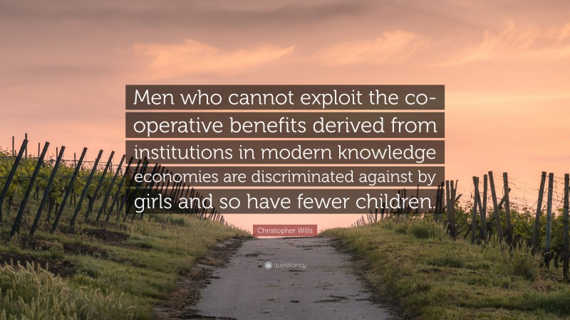Christopher Wills Quote: “Men who cannot exploit the co-operative benefits derived from institutions in modern knowledge economies are discriminated against by girls and so have fewer children.”