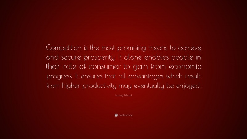 Ludwig Erhard Quote: “Competition is the most promising means to achieve and secure prosperity. It alone enables people in their role of consumer to gain from economic progress. It ensures that all advantages which result from higher productivity may eventually be enjoyed.”